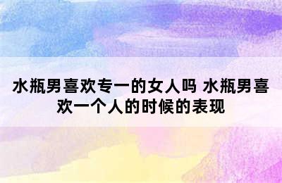 水瓶男喜欢专一的女人吗 水瓶男喜欢一个人的时候的表现